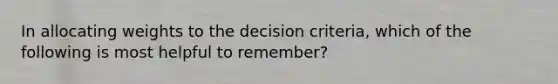 In allocating weights to the decision criteria, which of the following is most helpful to remember?