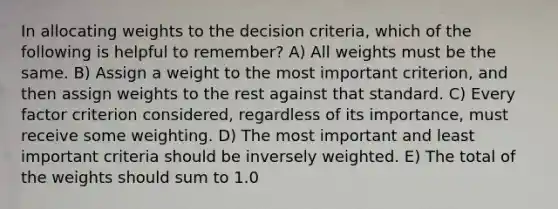 In allocating weights to the decision criteria, which of the following is helpful to remember? A) All weights must be the same. B) Assign a weight to the most important criterion, and then assign weights to the rest against that standard. C) Every factor criterion considered, regardless of its importance, must receive some weighting. D) The most important and least important criteria should be inversely weighted. E) The total of the weights should sum to 1.0