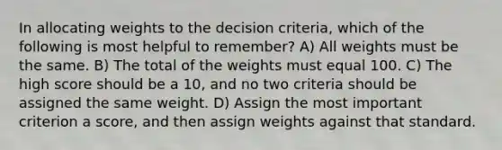 In allocating weights to the decision criteria, which of the following is most helpful to remember? A) All weights must be the same. B) The total of the weights must equal 100. C) The high score should be a 10, and no two criteria should be assigned the same weight. D) Assign the most important criterion a score, and then assign weights against that standard.