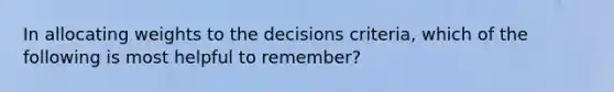 In allocating weights to the decisions criteria, which of the following is most helpful to remember?