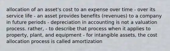 allocation of an asset's cost to an expense over time - over its service life - an asset provides benefits (revenues) to a company in future periods - depreciation in accounting is not a valuation process. rather, - to describe that process when it applies to property, plant, and equipment - for intangible assets, the cost allocation process is called amortization