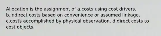 Allocation is the assignment of a.costs using cost drivers. b.indirect costs based on convenience or assumed linkage. c.costs accomplished by physical observation. d.direct costs to cost objects.