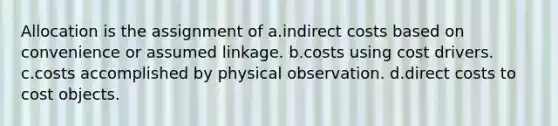 Allocation is the assignment of a.indirect costs based on convenience or assumed linkage. b.costs using cost drivers. c.costs accomplished by physical observation. d.direct costs to cost objects.