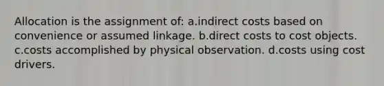 Allocation is the assignment of: a.indirect costs based on convenience or assumed linkage. b.direct costs to cost objects. c.costs accomplished by physical observation. d.costs using cost drivers.