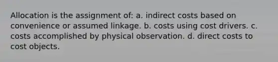 Allocation is the assignment of: a. indirect costs based on convenience or assumed linkage. b. costs using cost drivers. c. costs accomplished by physical observation. d. direct costs to cost objects.