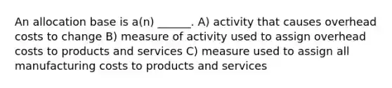 An allocation base is a(n) ______. A) activity that causes overhead costs to change B) measure of activity used to assign overhead costs to products and services C) measure used to assign all manufacturing costs to products and services