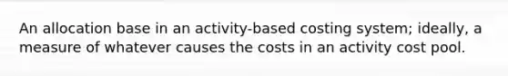 An allocation base in an activity-based costing system; ideally, a measure of whatever causes the costs in an activity cost pool.