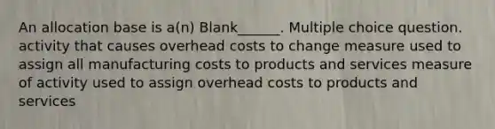 An allocation base is a(n) Blank______. Multiple choice question. activity that causes overhead costs to change measure used to assign all manufacturing costs to products and services measure of activity used to assign overhead costs to products and services