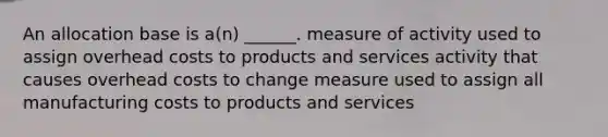 An allocation base is a(n) ______. measure of activity used to assign overhead costs to products and services activity that causes overhead costs to change measure used to assign all manufacturing costs to products and services