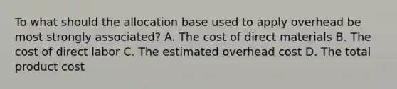 To what should the allocation base used to apply overhead be most strongly associated? A. The cost of direct materials B. The cost of direct labor C. The estimated overhead cost D. The total product cost