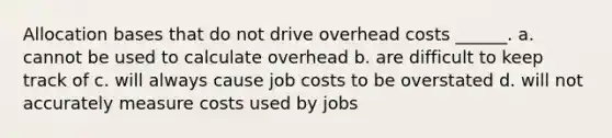 Allocation bases that do not drive overhead costs ______. a. cannot be used to calculate overhead b. are difficult to keep track of c. will always cause job costs to be overstated d. will not accurately measure costs used by jobs