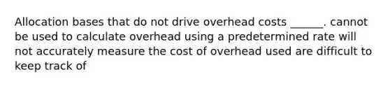 Allocation bases that do not drive overhead costs ______. cannot be used to calculate overhead using a predetermined rate will not accurately measure the cost of overhead used are difficult to keep track of