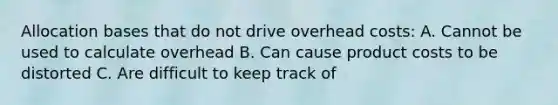 Allocation bases that do not drive overhead costs: A. Cannot be used to calculate overhead B. Can cause product costs to be distorted C. Are difficult to keep track of