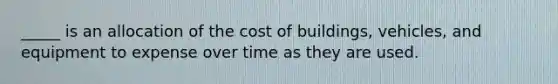 _____ is an allocation of the cost of buildings, vehicles, and equipment to expense over time as they are used.