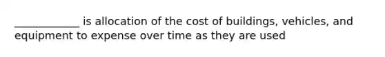 ____________ is allocation of the cost of buildings, vehicles, and equipment to expense over time as they are used