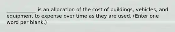 ____________ is an allocation of the cost of buildings, vehicles, and equipment to expense over time as they are used. (Enter one word per blank.)