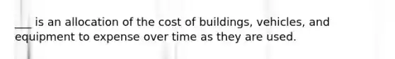 ___ is an allocation of the cost of buildings, vehicles, and equipment to expense over time as they are used.