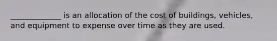 _____________ is an allocation of the cost of buildings, vehicles, and equipment to expense over time as they are used.