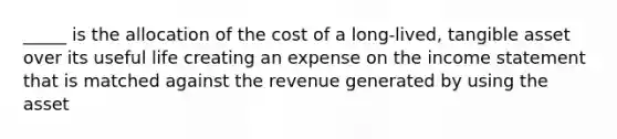 _____ is the allocation of the cost of a long-lived, tangible asset over its useful life creating an expense on the income statement that is matched against the revenue generated by using the asset