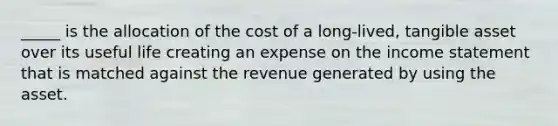 _____ is the allocation of the cost of a long-lived, tangible asset over its useful life creating an expense on the income statement that is matched against the revenue generated by using the asset.