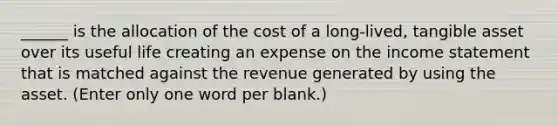 ______ is the allocation of the cost of a long-lived, tangible asset over its useful life creating an expense on the income statement that is matched against the revenue generated by using the asset. (Enter only one word per blank.)