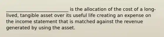 ___________________________ is the allocation of the cost of a long-lived, tangible asset over its useful life creating an expense on the income statement that is matched against the revenue generated by using the asset.