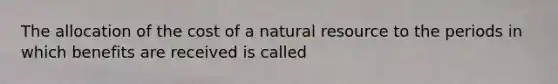 The allocation of the cost of a natural resource to the periods in which benefits are received is called