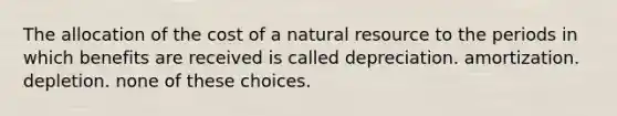 The allocation of the cost of a natural resource to the periods in which benefits are received is called depreciation. amortization. depletion. none of these choices.