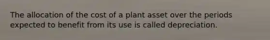 The allocation of the cost of a plant asset over the periods expected to benefit from its use is called depreciation.