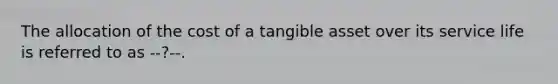 The allocation of the cost of a tangible asset over its service life is referred to as --?--.