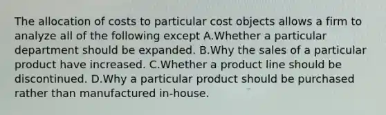 The allocation of costs to particular cost objects allows a firm to analyze all of the following except A.Whether a particular department should be expanded. B.Why the sales of a particular product have increased. C.Whether a product line should be discontinued. D.Why a particular product should be purchased rather than manufactured in-house.