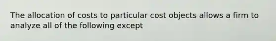 The allocation of costs to particular cost objects allows a firm to analyze all of the following except