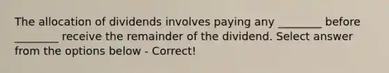 The allocation of dividends involves paying any ________ before ________ receive the remainder of the dividend. Select answer from the options below - Correct!