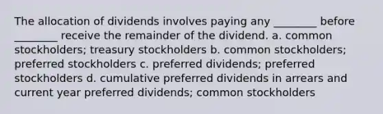 The allocation of dividends involves paying any ________ before ________ receive the remainder of the dividend. a. common stockholders; treasury stockholders b. common stockholders; preferred stockholders c. preferred dividends; preferred stockholders d. cumulative preferred dividends in arrears and current year preferred dividends; common stockholders