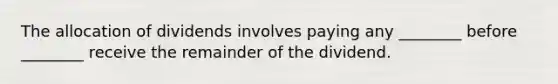 The allocation of dividends involves paying any ________ before ________ receive the remainder of the dividend.