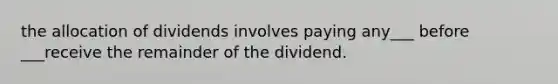 the allocation of dividends involves paying any___ before ___receive the remainder of the dividend.