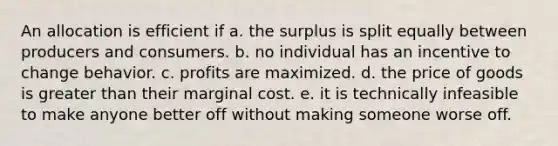 An allocation is efficient if a. the surplus is split equally between producers and consumers. b. no individual has an incentive to change behavior. c. profits are maximized. d. the price of goods is greater than their marginal cost. e. it is technically infeasible to make anyone better off without making someone worse off.