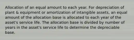 Allocation of an equal amount to each year. For depreciation of plant & equipment or amortization of intangible assets, an equal amount of the allocation base is allocated to each year of the asset's service life. The allocation base is divided by number of years in the asset's service life to determine the depreciable base.