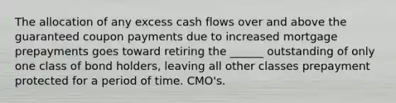 The allocation of any excess cash flows over and above the guaranteed coupon payments due to increased mortgage prepayments goes toward retiring the ______ outstanding of only one class of bond holders, leaving all other classes prepayment protected for a period of time. CMO's.