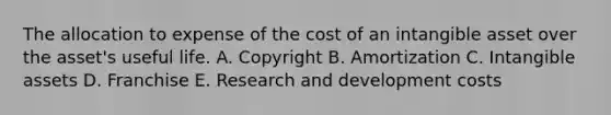 The allocation to expense of the cost of an intangible asset over the asset's useful life. A. Copyright B. Amortization C. Intangible assets D. Franchise E. Research and development costs