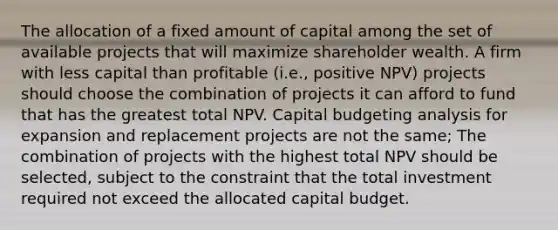 The allocation of a fixed amount of capital among the set of available projects that will maximize shareholder wealth. A firm with less capital than profitable (i.e., positive NPV) projects should choose the combination of projects it can afford to fund that has the greatest total NPV. Capital budgeting analysis for expansion and replacement projects are not the same; The combination of projects with the highest total NPV should be selected, subject to the constraint that the total investment required not exceed the allocated capital budget.