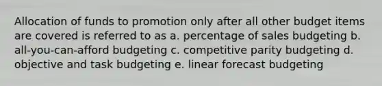 Allocation of funds to promotion only after all other budget items are covered is referred to as a. percentage of sales budgeting b. all-you-can-afford budgeting c. competitive parity budgeting d. objective and task budgeting e. linear forecast budgeting