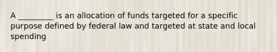 A _________ is an allocation of funds targeted for a specific purpose defined by federal law and targeted at state and local spending