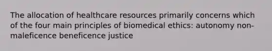 The allocation of healthcare resources primarily concerns which of the four main principles of biomedical ethics: autonomy non-maleficence beneficence justice