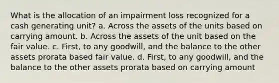 What is the allocation of an impairment loss recognized for a cash generating unit? a. Across the assets of the units based on carrying amount. b. Across the assets of the unit based on the fair value. c. First, to any goodwill, and the balance to the other assets prorata based fair value. d. First, to any goodwill, and the balance to the other assets prorata based on carrying amount