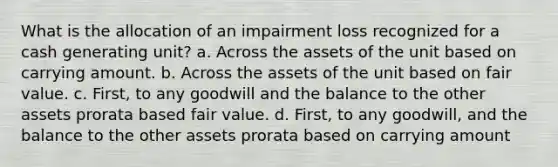 What is the allocation of an impairment loss recognized for a cash generating unit? a. Across the assets of the unit based on carrying amount. b. Across the assets of the unit based on fair value. c. First, to any goodwill and the balance to the other assets prorata based fair value. d. First, to any goodwill, and the balance to the other assets prorata based on carrying amount