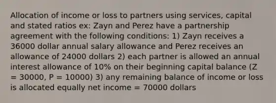 Allocation of income or loss to partners using services, capital and stated ratios ex: Zayn and Perez have a partnership agreement with the following conditions: 1) Zayn receives a 36000 dollar annual salary allowance and Perez receives an allowance of 24000 dollars 2) each partner is allowed an annual interest allowance of 10% on their beginning capital balance (Z = 30000, P = 10000) 3) any remaining balance of income or loss is allocated equally net income = 70000 dollars