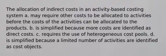 The allocation of indirect costs in an activity-based costing system a. may require other costs to be allocated to activities before the costs of the activities can be allocated to the products. b. is simplified because more costs are identified as direct costs. c. requires the use of heterogeneous cost pools. d. is simplified because a limited number of activities are identified as cost objects.