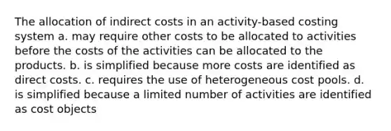 The allocation of indirect costs in an activity-based costing system a. may require other costs to be allocated to activities before the costs of the activities can be allocated to the products. b. is simplified because more costs are identified as direct costs. c. requires the use of heterogeneous cost pools. d. is simplified because a limited number of activities are identified as cost objects