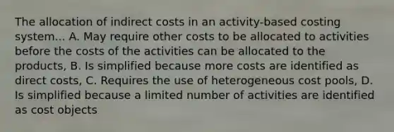 The allocation of indirect costs in an activity-based costing system... A. May require other costs to be allocated to activities before the costs of the activities can be allocated to the products, B. Is simplified because more costs are identified as direct costs, C. Requires the use of heterogeneous cost pools, D. Is simplified because a limited number of activities are identified as cost objects